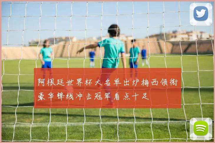 阿根廷世界杯大名单出炉梅西领衔豪华锋线冲击冠军看点十足