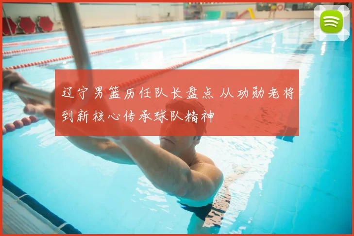 辽宁男篮历任队长盘点 从功勋老将到新核心传承球队精神