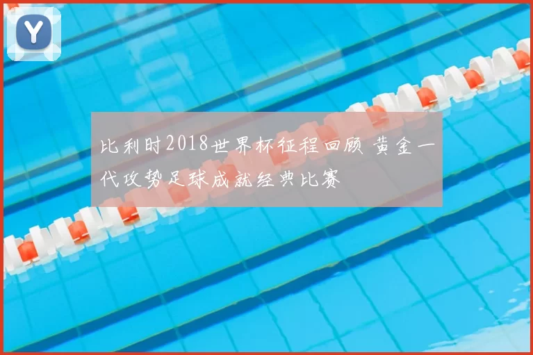 比利时2018世界杯征程回顾 黄金一代攻势足球成就经典比赛