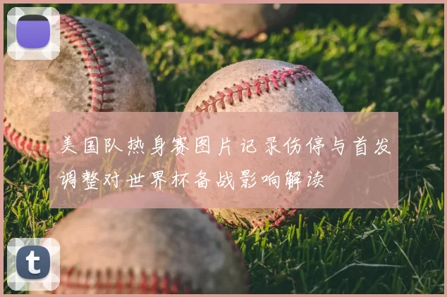 美国队热身赛图片记录伤停与首发调整对世界杯备战影响解读