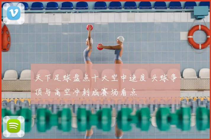 天下足球盘点十大空中速度 头球争顶与高空冲刺成赛场看点