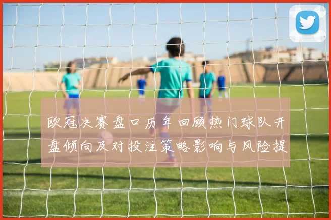 欧冠决赛盘口历年回顾热门球队开盘倾向及对投注策略影响与风险提示