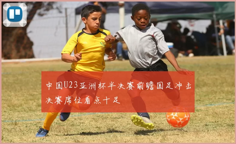 中国U23亚洲杯半决赛前瞻国足冲击决赛席位看点十足
