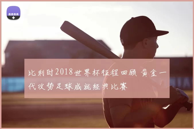 比利时2018世界杯征程回顾 黄金一代攻势足球成就经典比赛
