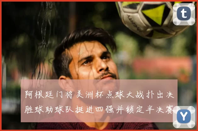 阿根廷门将美洲杯点球大战扑出决胜球助球队挺进四强并锁定半决赛席位