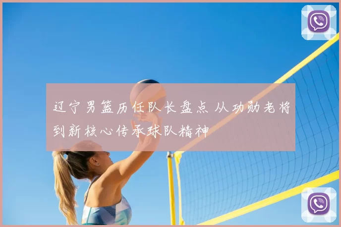 辽宁男篮历任队长盘点 从功勋老将到新核心传承球队精神