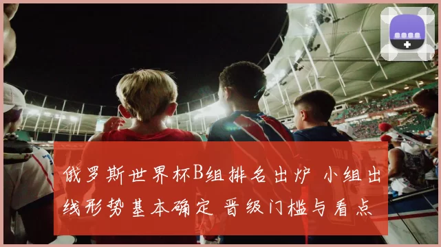 俄罗斯世界杯B组排名出炉 小组出线形势基本确定 晋级门槛与看点