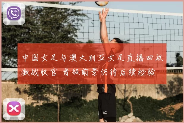 中国女足与澳大利亚女足直播回放激战收官 晋级前景仍待后续检验