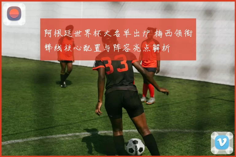 阿根廷世界杯大名单出炉 梅西领衔锋线核心配置与阵容亮点解析