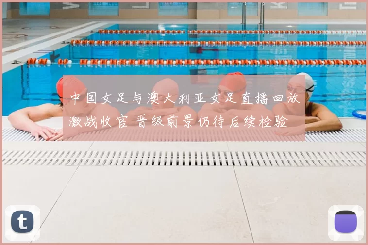 中国女足与澳大利亚女足直播回放激战收官 晋级前景仍待后续检验