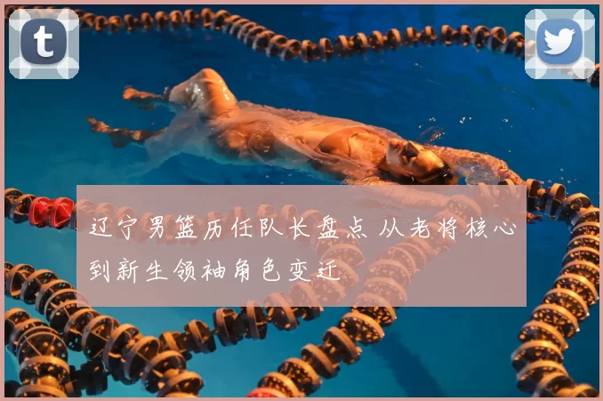辽宁男篮历任队长盘点 从老将核心到新生领袖角色变迁