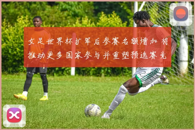 女足世界杯扩军后参赛名额增加 将推动更多国家参与并重塑预选赛竞争