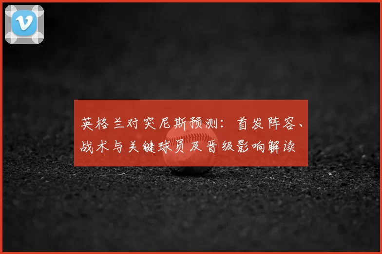 英格兰对突尼斯预测：首发阵容、战术与关键球员及晋级影响解读