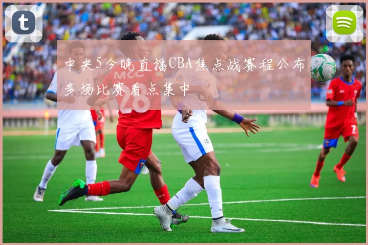 中央5今晚直播CBA焦点战赛程公布多场比赛看点集中