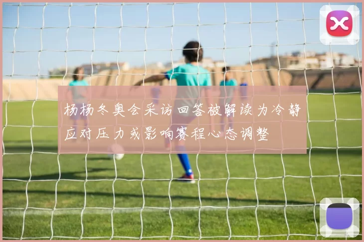 杨杨冬奥会采访回答被解读为冷静应对压力或影响赛程心态调整