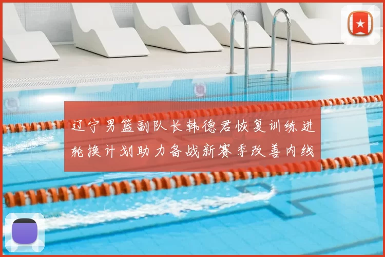 辽宁男篮副队长韩德君恢复训练进轮换计划助力备战新赛季改善内线厚度