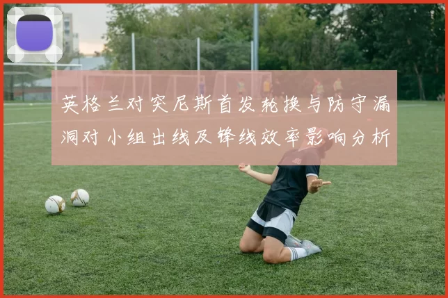 英格兰对突尼斯首发轮换与防守漏洞对小组出线及锋线效率影响分析