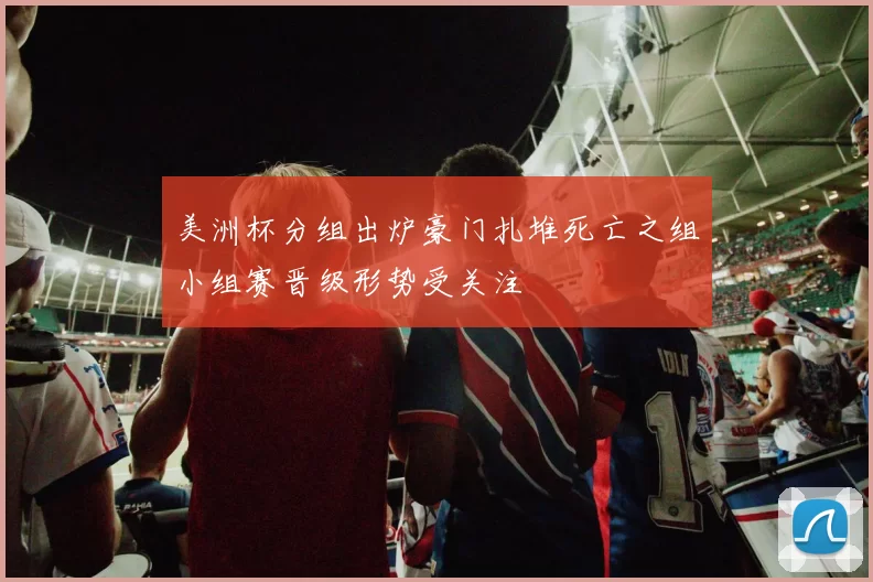 美洲杯分组出炉豪门扎堆死亡之组小组赛晋级形势受关注