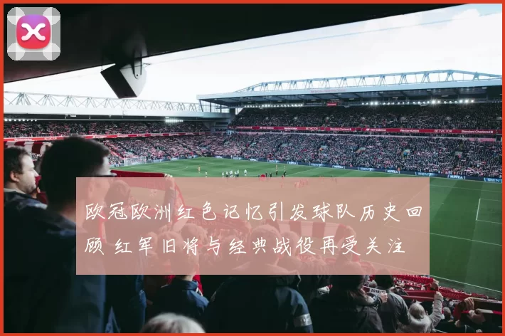 欧冠欧洲红色记忆引发球队历史回顾 红军旧将与经典战役再受关注