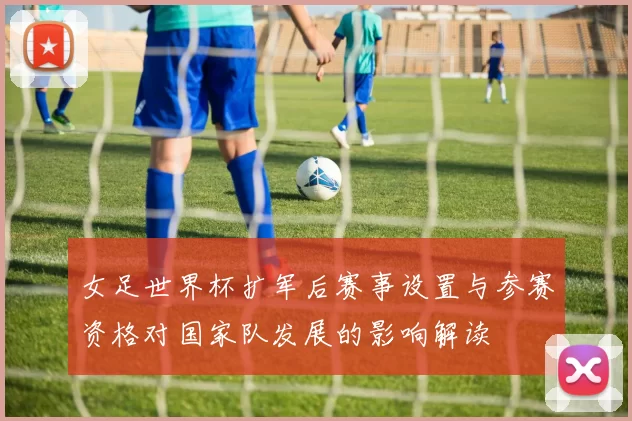 女足世界杯扩军后赛事设置与参赛资格对国家队发展的影响解读