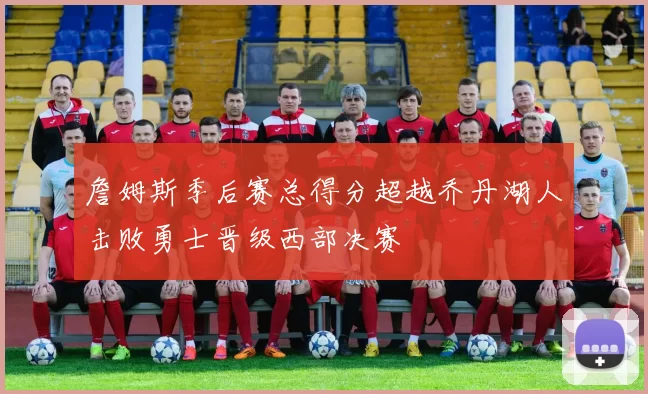 詹姆斯季后赛总得分超越乔丹湖人击败勇士晋级西部决赛