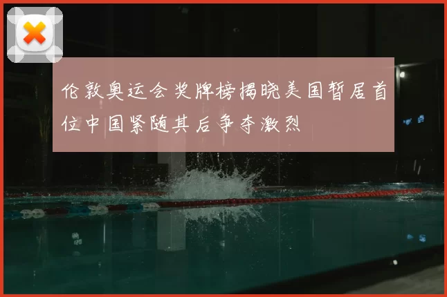 伦敦奥运会奖牌榜揭晓美国暂居首位中国紧随其后争夺激烈