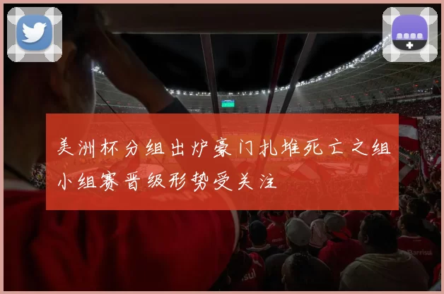 美洲杯分组出炉豪门扎堆死亡之组小组赛晋级形势受关注