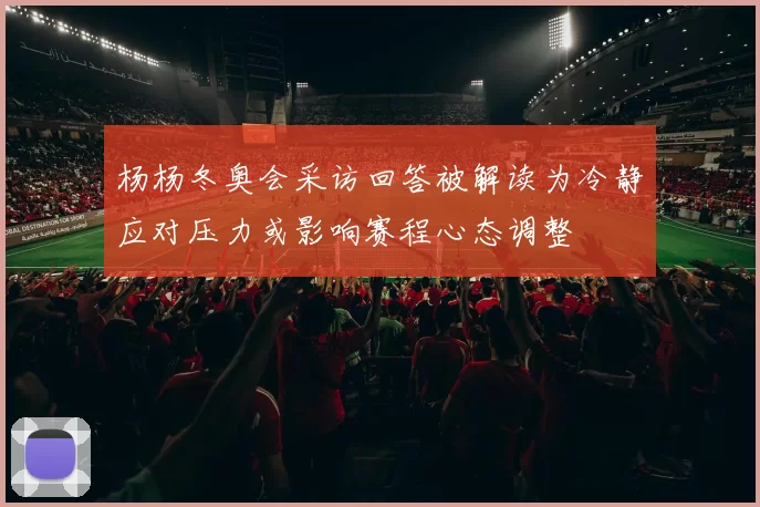 杨杨冬奥会采访回答被解读为冷静应对压力或影响赛程心态调整