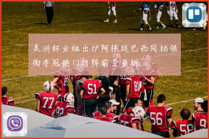 美洲杯分组出炉阿根廷巴西同档领衔夺冠热门对阵前景分析