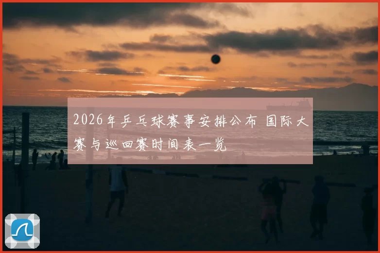 2026年乒乓球赛事安排公布 国际大赛与巡回赛时间表一览