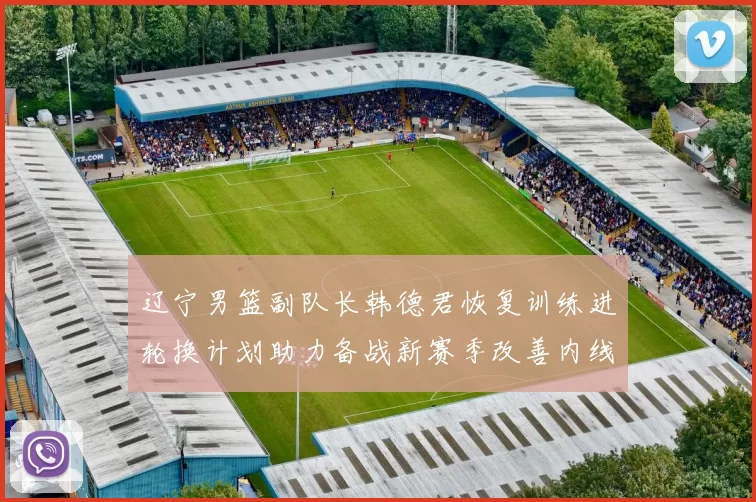 辽宁男篮副队长韩德君恢复训练进轮换计划助力备战新赛季改善内线厚度