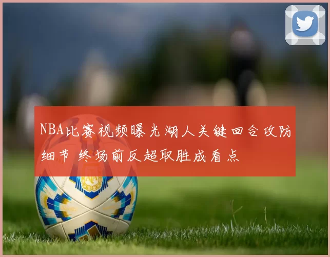 NBA比赛视频曝光湖人关键回合攻防细节 终场前反超取胜成看点