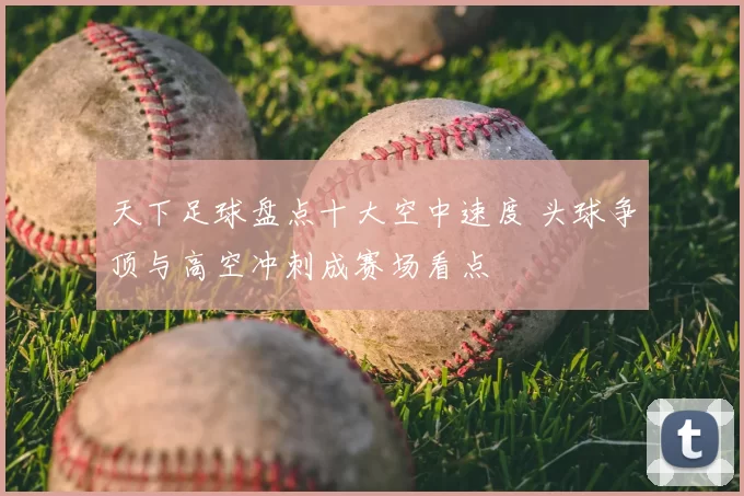 天下足球盘点十大空中速度 头球争顶与高空冲刺成赛场看点