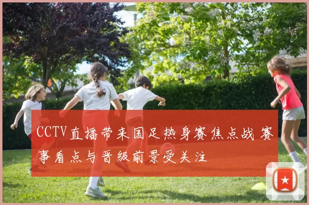 CCTV直播带来国足热身赛焦点战 赛事看点与晋级前景受关注